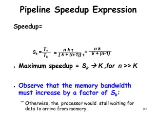 112
Pipeline Speedup Expression
Speedup=
● Maximum speedup = Sk  K ,for n >> K
● Observe that the memory bandwidth
must increase by a factor of Sk:
– Otherwise, the processor would stall waiting for
data to arrive from memory.
Sk =
T1
Tk
=
n k 
[ k + (n-1)] 
=
n k
k + (n-1)
 