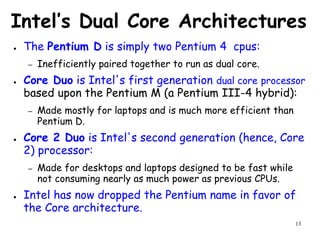 13
Intel’s Dual Core Architectures
● The Pentium D is simply two Pentium 4 cpus:
– Inefficiently paired together to run as dual core.
● Core Duo is Intel's first generation dual core processor
based upon the Pentium M (a Pentium III-4 hybrid):
– Made mostly for laptops and is much more efficient than
Pentium D.
● Core 2 Duo is Intel's second generation (hence, Core
2) processor:
– Made for desktops and laptops designed to be fast while
not consuming nearly as much power as previous CPUs.
● Intel has now dropped the Pentium name in favor of
the Core architecture.
 