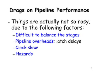 117
Drags on Pipeline Performance
● Things are actually not so rosy,
due to the following factors:
– Difficult to balance the stages
– Pipeline overheads: latch delays
– Clock skew
– Hazards
 