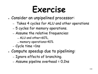 118
Exercise
● Consider an unpipelined processor:
– Takes 4 cycles for ALU and other operations
– 5 cycles for memory operations.
– Assume the relative frequencies:
● ALU and other=60%,
● memory operations=40%
– Cycle time =1ns
● Compute speedup due to pipelining:
– Ignore effects of branching.
– Assume pipeline overhead = 0.2ns
 