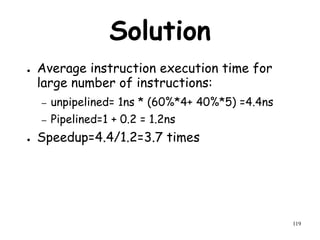 119
Solution
● Average instruction execution time for
large number of instructions:
– unpipelined= 1ns * (60%*4+ 40%*5) =4.4ns
– Pipelined=1 + 0.2 = 1.2ns
● Speedup=4.4/1.2=3.7 times
 