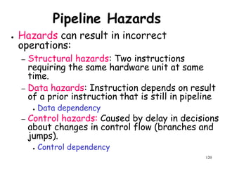 120
Pipeline Hazards
● Hazards can result in incorrect
operations:
– Structural hazards: Two instructions
requiring the same hardware unit at same
time.
– Data hazards: Instruction depends on result
of a prior instruction that is still in pipeline
● Data dependency
– Control hazards: Caused by delay in decisions
about changes in control flow (branches and
jumps).
● Control dependency
 