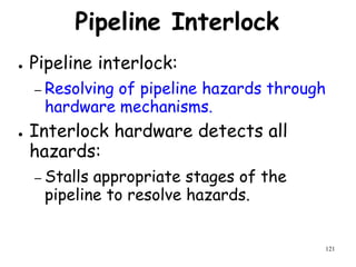 121
Pipeline Interlock
● Pipeline interlock:
– Resolving of pipeline hazards through
hardware mechanisms.
● Interlock hardware detects all
hazards:
– Stalls appropriate stages of the
pipeline to resolve hazards.
 