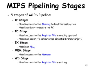 122
MIPS Pipelining Stages
● 5 stages of MIPS Pipeline:
– IF Stage:
● Needs access to the Memory to load the instruction.
● Needs a adder to update the PC.
– ID Stage:
● Needs access to the Register File in reading operand.
● Needs an adder (to compute the potential branch target).
– EX Stage:
● Needs an ALU.
– MEM Stage:
● Needs access to the Memory.
– WB Stage:
● Needs access to the Register File in writing.
 