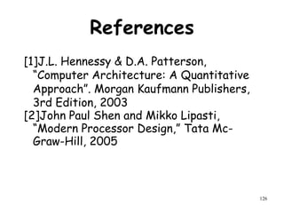 126
References
[1]J.L. Hennessy & D.A. Patterson,
“Computer Architecture: A Quantitative
Approach”. Morgan Kaufmann Publishers,
3rd Edition, 2003
[2]John Paul Shen and Mikko Lipasti,
“Modern Processor Design,” Tata Mc-
Graw-Hill, 2005
 