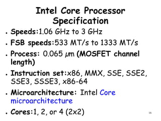 16
Intel Core Processor
Specification
● Speeds:1.06 GHz to 3 GHz
● FSB speeds:533 MT/s to 1333 MT/s
● Process: 0.065 µm (MOSFET channel
length)
● Instruction set:x86, MMX, SSE, SSE2,
SSE3, SSSE3, x86-64
● Microarchitecture: Intel Core
microarchitecture
● Cores:1, 2, or 4 (2x2)
 