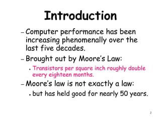 2
Introduction
– Computer performance has been
increasing phenomenally over the
last five decades.
– Brought out by Moore’s Law:
● Transistors per square inch roughly double
every eighteen months.
– Moore’s law is not exactly a law:
● but has held good for nearly 50 years.
 