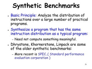 26
Synthetic Benchmarks
● Basic Principle: Analyze the distribution of
instructions over a large number of practical
programs.
● Synthesize a program that has the same
instruction distribution as a typical program:
– Need not compute something meaningful.
● Dhrystone, Khornerstone, Linpack are some
of the older synthetic benchmarks:
– More recent is SPEC..( Standard performance
evaluation corporation )
 
