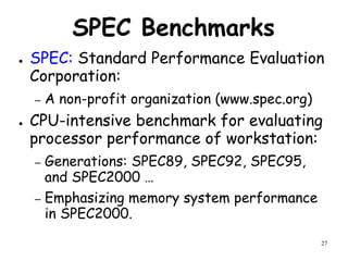 27
SPEC Benchmarks
● SPEC: Standard Performance Evaluation
Corporation:
– A non-profit organization (www.spec.org)
● CPU-intensive benchmark for evaluating
processor performance of workstation:
– Generations: SPEC89, SPEC92, SPEC95,
and SPEC2000 …
– Emphasizing memory system performance
in SPEC2000.
 