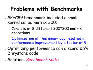 28
Problems with Benchmarks
● SPEC89 benchmark included a small
kernel called matrix 300:
– Consists of 8 different 300*300 matrix
operations.
– Optimization of this inner-loop resulted in
performance improvement by a factor of 9.
● Optimizing performance can discard 25%
Dhrystone code
● Solution: Benchmark suite
 