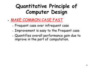 38
Quantitative Principle of
Computer Design
● MAKE COMMON CASE FAST
– Frequent case over infrequent case
– Improvement is easy to the Frequent case
– Quantifies overall performance gain due to
improve in the part of computation.
 