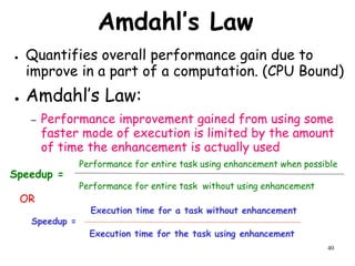 40
Amdahl’s Law
● Quantifies overall performance gain due to
improve in a part of a computation. (CPU Bound)
● Amdahl’s Law:
– Performance improvement gained from using some
faster mode of execution is limited by the amount
of time the enhancement is actually used
Performance for entire task using enhancement when possible
Performance for entire task without using enhancement
Speedup =
Execution time for the task using enhancement
Execution time for a task without enhancement
Speedup =
OR
 