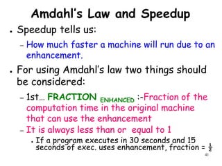 41
Amdahl’s Law and Speedup
● Speedup tells us:
– How much faster a machine will run due to an
enhancement.
● For using Amdahl’s law two things should
be considered:
– 1st… FRACTION ENHANCED :-Fraction of the
computation time in the original machine
that can use the enhancement
– It is always less than or equal to 1
● If a program executes in 30 seconds and 15
seconds of exec. uses enhancement, fraction = ½
 