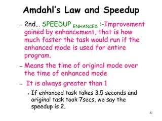 42
Amdahl’s Law and Speedup
– 2nd… SPEEDUP ENHANCED :-Improvement
gained by enhancement, that is how
much faster the task would run if the
enhanced mode is used for entire
program.
– Means the time of original mode over
the time of enhanced mode
– It is always greater than 1
● If enhanced task takes 3.5 seconds and
original task took 7secs, we say the
speedup is 2.
 