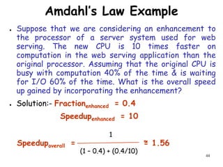 44
Amdahl’s Law Example
● Suppose that we are considering an enhancement to
the processor of a server system used for web
serving. The new CPU is 10 times faster on
computation in the web serving application than the
original processor. Assuming that the original CPU is
busy with computation 40% of the time & is waiting
for I/O 60% of the time. What is the overall speed
up gained by incorporating the enhancement?
● Solution:- Fractionenhanced = 0.4
Speedupenhanced = 10
Speedupoverall = = 1.56
1
(1 – 0.4) + (0.4/10)
~
 
