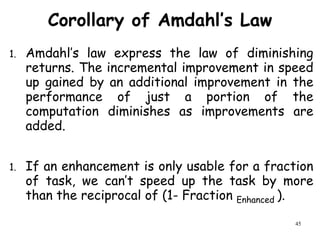 45
Corollary of Amdahl’s Law
1. Amdahl’s law express the law of diminishing
returns. The incremental improvement in speed
up gained by an additional improvement in the
performance of just a portion of the
computation diminishes as improvements are
added.
1. If an enhancement is only usable for a fraction
of task, we can’t speed up the task by more
than the reciprocal of (1- Fraction Enhanced ).
 