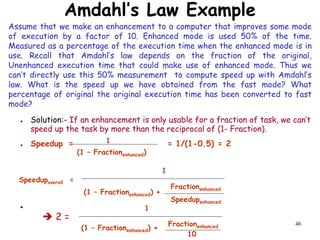 46
Amdahl’s Law Example
● Solution:- If an enhancement is only usable for a fraction of task, we can’t
speed up the task by more than the reciprocal of (1- Fraction).
● Speedup = = 1/(1-0.5) = 2
●
(1 – Fractionenhanced)
1
Speedupoverall =
1
(1 – Fractionenhanced) +
Fractionenhanced
Speedupenhanced
(1 – Fractionenhanced) +
Fractionenhanced
10
1
 2 =
Assume that we make an enhancement to a computer that improves some mode
of execution by a factor of 10. Enhanced mode is used 50% of the time.
Measured as a percentage of the execution time when the enhanced mode is in
use. Recall that Amdahl’s law depends on the fraction of the original,
Unenhanced execution time that could make use of enhanced mode. Thus we
can’t directly use this 50% measurement to compute speed up with Amdahl’s
law. What is the speed up we have obtained from the fast mode? What
percentage of original the original execution time has been converted to fast
mode?
 