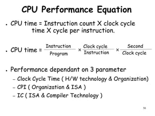 50
CPU Performance Equation
● CPU time = Instruction count X clock cycle
time X cycle per instruction.
● CPU time = × ×
● Performance dependant on 3 parameter
– Clock Cycle Time ( H/W technology & Organization)
– CPI ( Organization & ISA )
– IC ( ISA & Compiler Technology )
Instruction
Program Instruction
Clock cycle
Clock cycle
Second
 