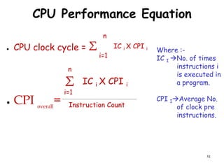 51
CPU Performance Equation
● CPU clock cycle = Σ
● CPI overall
=
i=1
n
IC i X CPI i
IC i X CPI i
Σ
i=1
n
Instruction Count
Where :-
IC I No. of times
instructions i
is executed in
a program.
CPI IAverage No.
of clock pre
instructions.
 