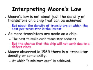 5
Interpreting Moore’s Law
● Moore's law is not about just the density of
transistors on a chip that can be achieved:
– But about the density of transistors at which the
cost per transistor is the lowest.
● As more transistors are made on a chip:
– The cost to make each transistor reduces.
– But the chance that the chip will not work due to a
defect rises.
● Moore observed in 1965 there is a transistor
density or complexity:
– At which "a minimum cost" is achieved.
 