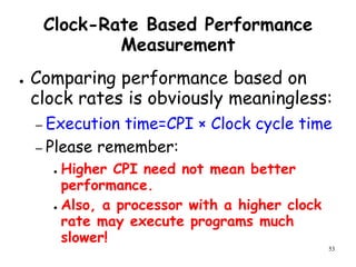 53
Clock-Rate Based Performance
Measurement
● Comparing performance based on
clock rates is obviously meaningless:
– Execution time=CPI × Clock cycle time
– Please remember:
● Higher CPI need not mean better
performance.
● Also, a processor with a higher clock
rate may execute programs much
slower!
 