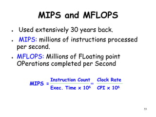 55
MIPS and MFLOPS
● Used extensively 30 years back.
● MIPS: millions of instructions processed
per second.
● MFLOPS: Millions of FLoating point
OPerations completed per Second
MIPS =
Exec. Time x 106
Instruction Count
CPI x 106
Clock Rate
=
 