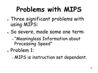 56
Problems with MIPS
● Three significant problems with
using MIPS:
● So severe, made some one term:
– “Meaningless Information about
Processing Speed”
● Problem 1:
– MIPS is instruction set dependent.
 