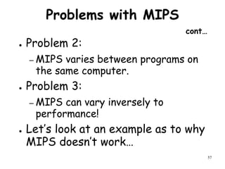 57
Problems with MIPS
cont…
● Problem 2:
– MIPS varies between programs on
the same computer.
● Problem 3:
– MIPS can vary inversely to
performance!
● Let’s look at an example as to why
MIPS doesn’t work…
 