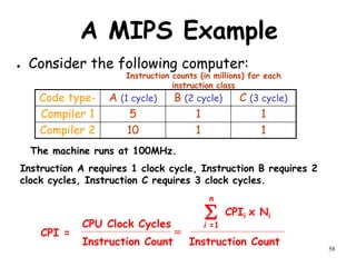58
A MIPS Example
● Consider the following computer:
Code type- A (1 cycle) B (2 cycle) C (3 cycle)
Compiler 1 5 1 1
Compiler 2 10 1 1
Instruction counts (in millions) for each
instruction class
The machine runs at 100MHz.
Instruction A requires 1 clock cycle, Instruction B requires 2
clock cycles, Instruction C requires 3 clock cycles.
S CPIi x Ni
i =1
n
CPI =
Instruction Count
CPU Clock Cycles
Instruction Count
=
 