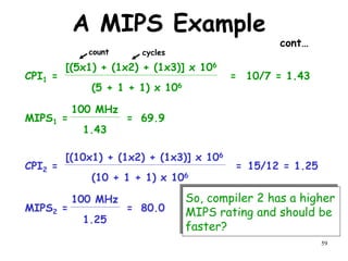 59
A MIPS Example
cont…
CPI1 =
(5 + 1 + 1) x 106
[(5x1) + (1x2) + (1x3)] x 106
10/7 = 1.43
=
MIPS1 =
1.43
100 MHz
69.9
=
CPI2 =
(10 + 1 + 1) x 106
[(10x1) + (1x2) + (1x3)] x 106
15/12 = 1.25
=
MIPS2 =
1.25
100 MHz
80.0
=
So, compiler 2 has a higher
MIPS rating and should be
faster?
count cycles
 