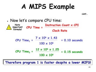 60
A MIPS Example
cont…
● Now let’s compare CPU time:
CPU Time =
Clock Rate
Instruction Count x CPI
= 0.10 seconds
CPU Time1 =
100 x 106
7 x 106 x 1.43
= 0.15 seconds
CPU Time2 =
100 x 106
12 x 106 x 1.25
Therefore program 1 is faster despite a lower MIPS!
!
Note
important
formula!
 