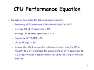 61
CPU Performance Equation
● Suppose we have made the following measurements :-
– Frequency of FP operations (Other than FPSQRT) = 25 %
– Average CPI of FP operations = 4.0
– Average CPI of other operations = 1.33
– Frequency of FPSQRT = 2%
– CPI of FPSQRT = 20
– Assume that the 2 design alternatives are to decrease the CPI of
FPSQRT to 2 or to decrease the average CPI Of all FP operations to
2.5. Compare these 2 design alternatives using the CPU performance
equation.
 