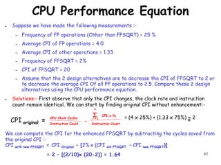 62
CPU Performance Equation
● Suppose we have made the following measurements :-
– Frequency of FP operations (Other than FPSQRT) = 25 %
– Average CPI of FP operations = 4.0
– Average CPI of other operations = 1.33
– Frequency of FPSQRT = 2%
– CPI of FPSQRT = 20
– Assume that the 2 design alternatives are to decrease the CPI of FPSQRT to 2 or
to decrease the average CPI Of all FP operations to 2.5. Compare these 2 design
alternatives using the CPU performance equation.
● Solutions:- First observe that only the CPI changes, the clock rate and instruction
count remain identical. We can start by finding original CPI without enhancement:-
We can compute the CPI for the enhanced FPSQRT by subtracting the cycles saved from
the original CPI :-
CPI with new FPSQRT = CPI Original – [2% x (CPI old FPSQRT – CPI new FPSQRT)]
= 2 – [(2/10)x (20-2)] = 1.64
S CPIi x Ni
i =1
n
Instruction Count
CPU Clock Cycles
Instruction Count
=
CPI original = = (4 x 25%) + (1.33 x 75%) ~ 2
=
 