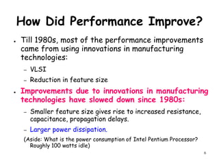6
How Did Performance Improve?
● Till 1980s, most of the performance improvements
came from using innovations in manufacturing
technologies:
– VLSI
– Reduction in feature size
● Improvements due to innovations in manufacturing
technologies have slowed down since 1980s:
– Smaller feature size gives rise to increased resistance,
capacitance, propagation delays.
– Larger power dissipation.
(Aside: What is the power consumption of Intel Pentium Processor?
Roughly 100 watts idle)
 