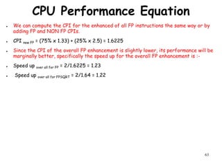63
CPU Performance Equation
● We can compute the CPI for the enhanced of all FP instructions the same way or by
adding FP and NON FP CPIs.
● CPI new FP = (75% x 1.33) + (25% x 2.5) = 1.6225
● Since the CPI of the overall FP enhancement is slightly lower, its performance will be
marginally better, specifically the speed up for the overall FP enhancement is :-
● Speed up over all for FP = 2/1.6225 = 1.23
● Speed up over all for FPSQRT = 2/1.64 = 1.22
 