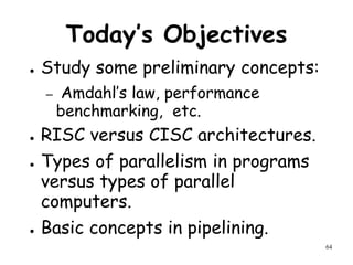 64
Today’s Objectives
● Study some preliminary concepts:
– Amdahl’s law, performance
benchmarking, etc.
● RISC versus CISC architectures.
● Types of parallelism in programs
versus types of parallel
computers.
● Basic concepts in pipelining.
 