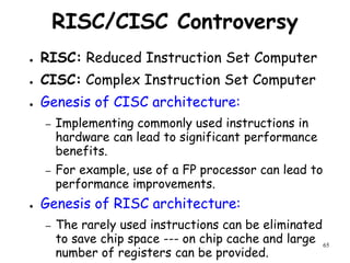 65
RISC/CISC Controversy
● RISC: Reduced Instruction Set Computer
● CISC: Complex Instruction Set Computer
● Genesis of CISC architecture:
– Implementing commonly used instructions in
hardware can lead to significant performance
benefits.
– For example, use of a FP processor can lead to
performance improvements.
● Genesis of RISC architecture:
– The rarely used instructions can be eliminated
to save chip space --- on chip cache and large
number of registers can be provided.
 