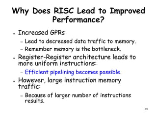 69
Why Does RISC Lead to Improved
Performance?
● Increased GPRs
– Lead to decreased data traffic to memory.
– Remember memory is the bottleneck.
● Register-Register architecture leads to
more uniform instructions:
– Efficient pipelining becomes possible.
● However, large instruction memory
traffic:
– Because of larger number of instructions
results.
 