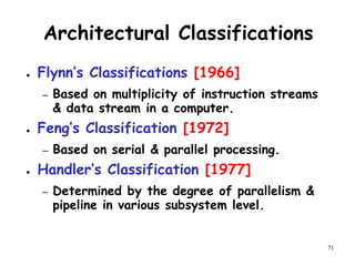 71
Architectural Classifications
● Flynn’s Classifications [1966]
– Based on multiplicity of instruction streams
& data stream in a computer.
● Feng’s Classification [1972]
– Based on serial & parallel processing.
● Handler’s Classification [1977]
– Determined by the degree of parallelism &
pipeline in various subsystem level.
 