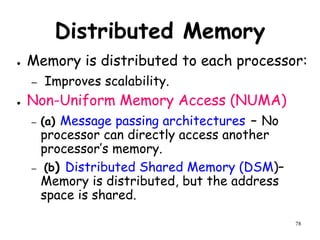 78
Distributed Memory
● Memory is distributed to each processor:
– Improves scalability.
● Non-Uniform Memory Access (NUMA)
– (a) Message passing architectures – No
processor can directly access another
processor’s memory.
– (b) Distributed Shared Memory (DSM)–
Memory is distributed, but the address
space is shared.
 