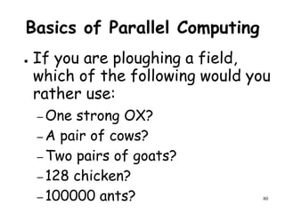 80
Basics of Parallel Computing
● If you are ploughing a field,
which of the following would you
rather use:
– One strong OX?
– A pair of cows?
– Two pairs of goats?
– 128 chicken?
– 100000 ants?
 