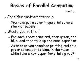 81
Basics of Parallel Computing
cont…
● Consider another scenario:
– You have get a color image printed on a
stack of papers.
● Would you rather:
– For each sheet print red, then green, and
blue and then take up the next paper? or
– As soon as you complete printing red on a
paper advance it to blue, in the mean
while take a new paper for printing red?
 