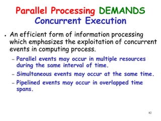 82
Parallel Processing DEMANDS
Concurrent Execution
● An efficient form of information processing
which emphasizes the exploitation of concurrent
events in computing process.
– Parallel events may occur in multiple resources
during the same interval of time.
– Simultaneous events may occur at the same time.
– Pipelined events may occur in overlapped time
spans.
 