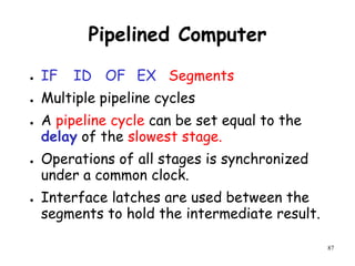 87
Pipelined Computer
● IF ID OF EX Segments
● Multiple pipeline cycles
● A pipeline cycle can be set equal to the
delay of the slowest stage.
● Operations of all stages is synchronized
under a common clock.
● Interface latches are used between the
segments to hold the intermediate result.
 
