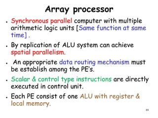 89
Array processor
● Synchronous parallel computer with multiple
arithmetic logic units [Same function at same
time] .
● By replication of ALU system can achieve
spatial parallelism.
● An appropriate data routing mechanism must
be establish among the PE’s.
● Scalar & control type instructions are directly
executed in control unit.
● Each PE consist of one ALU with register &
local memory.
 