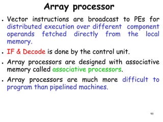 90
Array processor
● Vector instructions are broadcast to PEs for
distributed execution over different component
operands fetched directly from the local
memory.
● IF & Decode is done by the control unit.
● Array processors are designed with associative
memory called associative processors.
● Array processors are much more difficult to
program than pipelined machines.
 