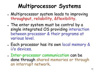 92
Multiprocessor Systems
● Multiprocessor system leads to improving
throughput, reliability, &flexibility.
● The enter system must be control by a
single integrated OS providing interaction
between processor & their programs at
various level.
● Each processor has its own local memory &
i/o devices.
● Inter-processor communication can be
done through shared memories or through
an interrupt network.
 
