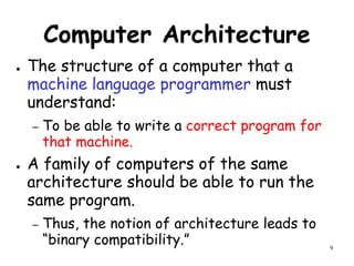 9
Computer Architecture
● The structure of a computer that a
machine language programmer must
understand:
– To be able to write a correct program for
that machine.
● A family of computers of the same
architecture should be able to run the
same program.
– Thus, the notion of architecture leads to
“binary compatibility.”
 