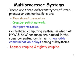 93
Multiprocessor Systems
● There are three different types of inter-
processor communications are :
– Time shared common bus
– Crossbar switch network.
– Multiport memories.
● Centralized computing system, in which all
H/W & S/W resource are housed in the
same computing center with negligible
communication delays among subsystems.
● Loosely coupled & tightly coupled.
 
