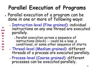 95
Parallel Execution of Programs
● Parallel execution of a program can be
done in one or more of following ways:
– Instruction-level (Fine grained): individual
instructions on any one thread are executed
parallely.
● Parallel execution across a sequence of
instructions (block) -- could be a loop, a
conditional, or some other sequence of starts.
– Thread-level (Medium grained): different
threads of a process are executed parallely.
– Process-level (Coarse grained): different
processes can be executed parallely.
 